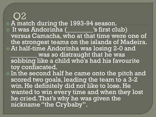  A match during the 1993-94 season.
 It was Andorinha (________’s first club)
  versus Camacha, who at that time were one of
  the strongest teams on the islands of Madeira.
 At half-time Andorinha was losing 2-0 and
  ________ was so distraught that he was
  sobbing like a child who's had his favourite
  toy confiscated.
 In the second half he came onto the pitch and
  scored two goals, leading the team to a 3-2
  win. He definitely did not like to lose. He
  wanted to win every time and when they lost
  he cried. That’s why he was given the
  nickname ―the Crybaby‖.
 