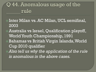  Inter   Milan vs. AC Milan, UCL semifinal,
  2003
 Australia vs Israel, Qualification playoff,
  World Youth Championship, 1991
 Bahamas vs British Virgin Islands, World
  Cup 2010 qualifier
 Also tell us why the application of the rule
  is anomalous in the above cases.
 