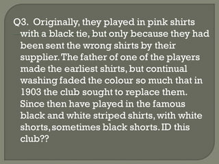 Q3. Originally, they played in pink shirts
 with a black tie, but only because they had
 been sent the wrong shirts by their
 supplier. The father of one of the players
 made the earliest shirts, but continual
 washing faded the colour so much that in
 1903 the club sought to replace them.
 Since then have played in the famous
 black and white striped shirts, with white
 shorts, sometimes black shorts. ID this
 club??
 