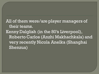 All of them were/are player managers of
 their teams.
Kenny Dalglish (in the 80’s Liverpool),
 Roberto Carlos (Anzhi Makhachkala) and
 very recently Nicola Anelka (Shanghai
 Shenzua)
 