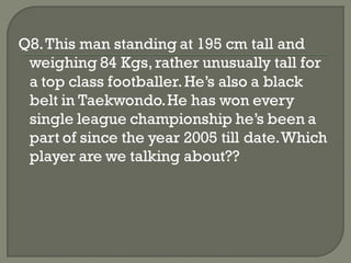 Q8. This man standing at 195 cm tall and
 weighing 84 Kgs, rather unusually tall for
 a top class footballer. He’s also a black
 belt in Taekwondo. He has won every
 single league championship he’s been a
 part of since the year 2005 till date. Which
 player are we talking about??
 