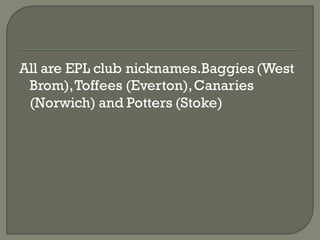 All are EPL club nicknames.Baggies (West
 Brom), Toffees (Everton), Canaries
 (Norwich) and Potters (Stoke)
 