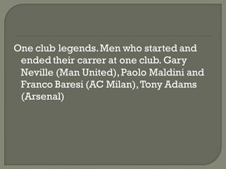 One club legends. Men who started and
 ended their carrer at one club. Gary
 Neville (Man United), Paolo Maldini and
 Franco Baresi (AC Milan), Tony Adams
 (Arsenal)
 