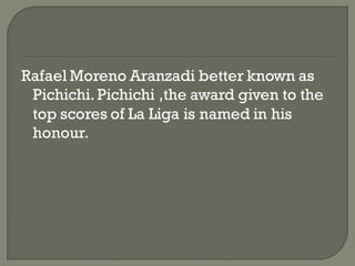 Rafael Moreno Aranzadi better known as
 Pichichi. Pichichi ,the award given to the
 top scores of La Liga is named in his
 honour.
 
