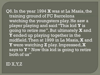Q6. In the year 1994 X was at La Masia, the
 training ground of FC Barcelona
 watching the youngsters play. He saw a
 player playing and said ―This kid Y is
 going to retire me‖. But ultimately X and
 Y ended up playing together in the
 midfield. Then at 1999 in La Masia, X and
 Y were watching Z play. Impressed, X
 says to Y ― Now this kid is going to retire
 both of us‖

ID X,Y,Z
 