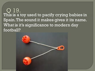 This is a toy used to pacify crying babies in
Spain. The sound it makes gives it its name.
What is it’s significance to modern day
football?
 