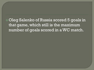  Oleg Salenko of Russia scored 5 goals in
 that game, which still is the maximum
 number of goals scored in a WC match.
 