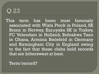 This term has been most famously
 associated with Wisła Płock in Poland, SK
 Brann in Norway, Karşıyaka SK in Turkey,
 FC Volendam in Holland, Bofoakwa Tano
 in Ghana, Arminia Bielefeld in Germany
 and Birmingham City in England owing
 to the fact that these clubs hold records
 that are bittersweet at best.

 Term/record?
 