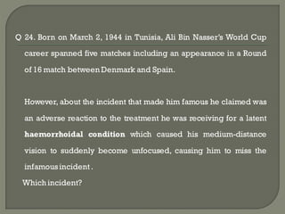 Q 24. Born on March 2, 1944 in Tunisia, Ali Bin Nasser’s World Cup

  career spanned five matches including an appearance in a Round

  of 16 match between Denmark and Spain.



  However, about the incident that made him famous he claimed was

  an adverse reaction to the treatment he was receiving for a latent

  haemorrhoidal condition which caused his medium-distance

  vision to suddenly become unfocused, causing him to miss the

  infamous incident .
 Which incident?
 