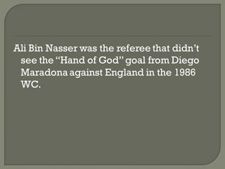 Ali Bin Nasser was the referee that didn’t
 see the ―Hand of God‖ goal from Diego
 Maradona against England in the 1986
 WC.
 