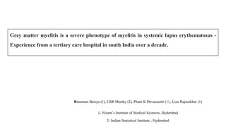 Grey matter myelitis is a severe phenotype of myelitis in systemic lupus erythematosus -
Experience from a tertiary care hospital in south India over a decade.
Ritasman Baisya (1), GSR Murthy (2), Phani K Devarasetti (1) , Liza Rajasekhar (1)
1- Nizam’s Institute of Medical Sciences ,Hyderabad
2- Indian Statistical Institute , Hyderabad
 