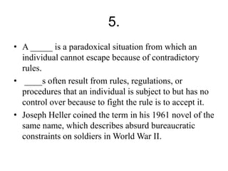 5. 
• A _____ is a paradoxical situation from which an 
individual cannot escape because of contradictory 
rules. 
• ____s often result from rules, regulations, or 
procedures that an individual is subject to but has no 
control over because to fight the rule is to accept it. 
• Joseph Heller coined the term in his 1961 novel of the 
same name, which describes absurd bureaucratic 
constraints on soldiers in World War II. 
 