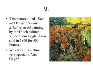 9. 
• This picture titled “The 
Red Vineyards near 
Arles” is an oil painting 
by the Dutch painter 
Vincent Van Gogh. It was 
sold in 1890 for 400 
Francs. 
• Why was this picture 
very special to Van 
Gogh? 
 
