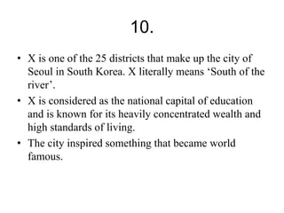 10. 
• X is one of the 25 districts that make up the city of 
Seoul in South Korea. X literally means ‘South of the 
river’. 
• X is considered as the national capital of education 
and is known for its heavily concentrated wealth and 
high standards of living. 
• The city inspired something that became world 
famous. 
 