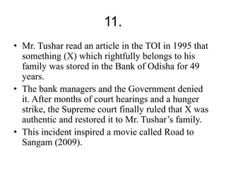 11. 
• Mr. Tushar read an article in the TOI in 1995 that 
something (X) which rightfully belongs to his 
family was stored in the Bank of Odisha for 49 
years. 
• The bank managers and the Government denied 
it. After months of court hearings and a hunger 
strike, the Supreme court finally ruled that X was 
authentic and restored it to Mr. Tushar’s family. 
• This incident inspired a movie called Road to 
Sangam (2009). 
 