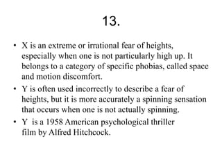 13. 
• X is an extreme or irrational fear of heights, 
especially when one is not particularly high up. It 
belongs to a category of specific phobias, called space 
and motion discomfort. 
• Y is often used incorrectly to describe a fear of 
heights, but it is more accurately a spinning sensation 
that occurs when one is not actually spinning. 
• Y is a 1958 American psychological thriller 
film by Alfred Hitchcock. 
 