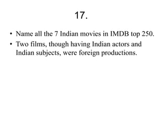 17. 
• Name all the 7 Indian movies in IMDB top 250. 
• Two films, though having Indian actors and 
Indian subjects, were foreign productions. 
 