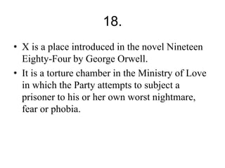 18. 
• X is a place introduced in the novel Nineteen 
Eighty-Four by George Orwell. 
• It is a torture chamber in the Ministry of Love 
in which the Party attempts to subject a 
prisoner to his or her own worst nightmare, 
fear or phobia. 
 