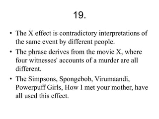 19. 
• The X effect is contradictory interpretations of 
the same event by different people. 
• The phrase derives from the movie X, where 
four witnesses' accounts of a murder are all 
different. 
• The Simpsons, Spongebob, Virumaandi, 
Powerpuff Girls, How I met your mother, have 
all used this effect. 
 