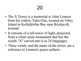 20. 
• The X Tower is a memorial to John Lennon 
from his widow, Yoko Ono, located on Viðey 
Island in Kollafjörður Bay near Reykjavík, 
Iceland. 
• It consists of a tall tower of light, projected 
from a white stone monument that has the 
words “X" carved into it in 24 languages. 
• These words, and the name of the tower, are a 
reference to Lennon's peace anthem . 
 