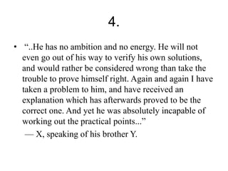 4. 
• “..He has no ambition and no energy. He will not 
even go out of his way to verify his own solutions, 
and would rather be considered wrong than take the 
trouble to prove himself right. Again and again I have 
taken a problem to him, and have received an 
explanation which has afterwards proved to be the 
correct one. And yet he was absolutely incapable of 
working out the practical points...” 
— X, speaking of his brother Y. 
 