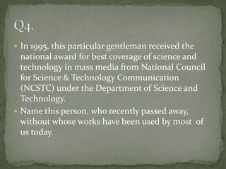  In 1995, this particular gentleman received the
  national award for best coverage of science and
  technology in mass media from National Council
  for Science & Technology Communication
  (NCSTC) under the Department of Science and
  Technology.
 Name this person, who recently passed away,
  without whose works have been used by most of
  us today.
 