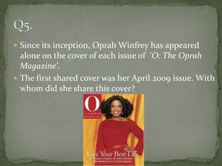  Since its inception, Oprah Winfrey has appeared
  alone on the cover of each issue of ‘O: The Oprah
  Magazine’.
 The first shared cover was her April 2009 issue. With
  whom did she share this cover?
 