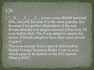  “__X__ __Y__ __Z__ is now a true British national
  dish, not only because it is the most popular, but
  because it is a perfect illustration of the way
  Britain absorbs and adapts external influences. XY
  is an Indian dish. The Z was added to satisfy the
  desire of British people to have their meat served
  in gravy.”
 This is an excerpt from a speech delivered by
  British Foreign Secretary Robin Cook in 2001,
  which came to be known as the XYZ speech.
  What is XYZ?
 