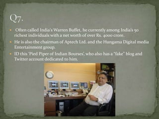   Often called India's Warren Buffet, he currently among India’s 50
  richest individuals with a net worth of over Rs. 4000 crore.
 He is also the chairman of Aptech Ltd. and the Hungama Digital media
  Entertainment group.
 ID this ‘Pied Piper of Indian Bourses’, who also has a “fake” blog and
  Twitter account dedicated to him.
 