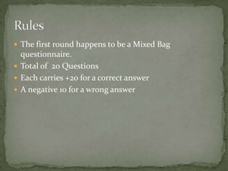  The first round happens to be a Mixed Bag
  questionnaire.
 Total of 20 Questions
 Each carries +20 for a correct answer
 A negative 10 for a wrong answer
 