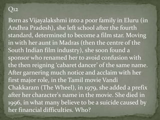 Q12
Born as Vijayalakshmi into a poor family in Eluru (in
Andhra Pradesh), she left school after the fourth
standard, determined to become a film star. Moving
in with her aunt in Madras (then the centre of the
South Indian film industry), she soon found a
sponsor who renamed her to avoid confusion with
the then reigning ‘cabaret dancer’ of the same name.
After garnering much notice and acclaim with her
first major role, in the Tamil movie Vandi
Chakkaram (The Wheel), in 1979, she added a prefix
after her character's name in the movie. She died in
1996, in what many believe to be a suicide caused by
her financial difficulties. Who?
 