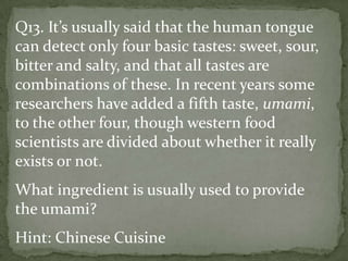 Q13. It’s usually said that the human tongue
can detect only four basic tastes: sweet, sour,
bitter and salty, and that all tastes are
combinations of these. In recent years some
researchers have added a fifth taste, umami,
to the other four, though western food
scientists are divided about whether it really
exists or not.
What ingredient is usually used to provide
the umami?
Hint: Chinese Cuisine
 