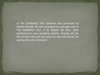 In The Godfather, Vito Corleone was portrayed by
Marlon Brando. He was portrayed as a younger man in
The Godfather Part II by Robert De Niro. Both
performances won Academy Awards. Brando and De
Niro remain the only two actors to each win Oscars for
playing the same character.
 
