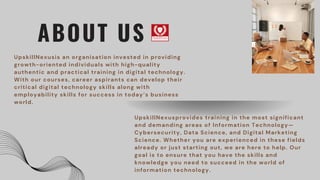 UpskillNexusprovides training in the most significant
and demanding areas of Information Technology—
Cybersecurity, Data Science, and Digital Marketing
Science. Whether you are experienced in these fields
already or just starting out, we are here to help. Our
goal is to ensure that you have the skills and
knowledge you need to succeed in the world of
information technology.
ABOUT US
UpskillNexusis an organisation invested in providing
growth-oriented individuals with high-quality
authentic and practical training in digital technology.
With our courses, career aspirants can develop their
critical digital technology skills along with
employability skills for success in today’s business
world.
 