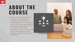 ABOUT THE
COURSE
"Advanced Soft Skills Mastery
Program" is a specialized
training program tailored to
professionals at the mid-career
stage. This course goes beyond
the basics, equipping you with
the advanced soft skills
necessary to excel in leadership
roles, foster teamwork, and
navigate complex professional
challenges.
 