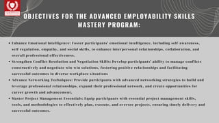 Enhance Emotional Intelligence: Foster participants' emotional intelligence, including self-awareness,
self-regulation, empathy, and social skills, to enhance interpersonal relationships, collaboration, and
overall professional effectiveness.
Strengthen Conflict Resolution and Negotiation Skills: Develop participants' ability to manage conflicts
constructively and negotiate win-win solutions, fostering positive relationships and facilitating
successful outcomes in diverse workplace situations
Advance Networking Techniques: Provide participants with advanced networking strategies to build and
leverage professional relationships, expand their professional network, and create opportunities for
career growth and advancement.
Master Project Management Essentials: Equip participants with essential project management skills,
tools, and methodologies to effectively plan, execute, and oversee projects, ensuring timely delivery and
successful outcomes.
OBJECTIVES FOR THE ADVANCED EMPLOYABILITY SKILLS
MASTERY PROGRAM:
 