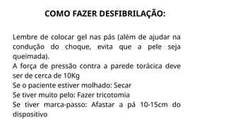 Lembre de colocar gel nas pás (além de ajudar na
condução do choque, evita que a pele seja
queimada).
A força de pressão contra a parede torácica deve
ser de cerca de 10Kg
Se o paciente estiver molhado: Secar
Se tiver muito pelo: Fazer tricotomia
Se tiver marca-passo: Afastar a pá 10-15cm do
dispositivo
COMO FAZER DESFIBRILAÇÃO:
 