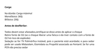 Carga:
Na dúvida: Carga máxima!
Monofásico: 360J
Bifásico: 200J
Antes de desfibrilar:
Todos devem estar afastados,certifique-se disso antes de aplicar o choque
Retire fonte de O2 (se o choque liberar uma faísca e ela tiver contato com a fonte de
O2 há risco de explosão)
Sedação se for TV Polimórfica instável, pois o paciente está acordado; e para sedar
pode ser usado Midazolam, Etomidato ou Propofol associado ao Fentanil. Se for uma
PCR não precisa sedar
 