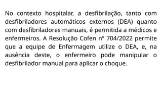 No contexto hospitalar, a desfibrilação, tanto com
desfibriladores automáticos externos (DEA) quanto
com desfibriladores manuais, é permitida a médicos e
enfermeiros. A Resolução Cofen nº 704/2022 permite
que a equipe de Enfermagem utilize o DEA, e, na
ausência deste, o enfermeiro pode manipular o
desfibrilador manual para aplicar o choque.
 