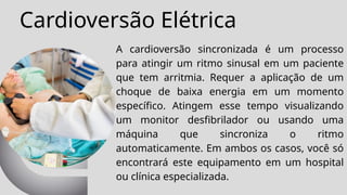 Cardioversão Elétrica
A cardioversão sincronizada é um processo
para atingir um ritmo sinusal em um paciente
que tem arritmia. Requer a aplicação de um
choque de baixa energia em um momento
específico. Atingem esse tempo visualizando
um monitor desfibrilador ou usando uma
máquina que sincroniza o ritmo
automaticamente. Em ambos os casos, você só
encontrará este equipamento em um hospital
ou clínica especializada.
 