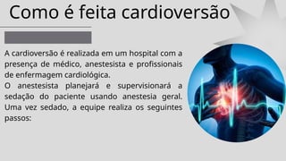 Como é feita cardioversão
A cardioversão é realizada em um hospital com a
presença de médico, anestesista e profissionais
de enfermagem cardiológica.
O anestesista planejará e supervisionará a
sedação do paciente usando anestesia geral.
Uma vez sedado, a equipe realiza os seguintes
passos:
 