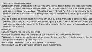 1.Fixe os eletrodos autoaderentes
2.Escolha um nível de energia para começar. Nota: uma energia de partida mais alta pode exigir menos
choques. Os níveis são baseados no tipo de ritmo inicial. Para taquicardia de complexo largo e FA,
você faria monofásico começando em 200 ou bifásico em 120-150 J. Para flutter atrial e taquicardia de
complexo estreito, a recomendação é começar em 100 para monofásico e 70-120 J para bifásico. no
monitor
3.Aperte o botão de sincronização. Você verá um sinal ou ponto marcando o complexo QRS. Isso
permitirá que o choque sincronize automaticamente para que ele choque com o tempo correto que
pode não ser alcançado manualmente. A sincronização pode não funcionar na taquicardia onde o
complexo QRS é variável.
4.Carregar
5.Chame “Clear” e veja se a cama está limpa.
6.Choque. Espere um atraso de 1-2 segundos, pois a máquina está sincronizando o choque.
7.Veja o ritmo para ver se você tem um ritmo sinusal. Se sim, pare. Caso contrário, ajuste o nível de
energia gradualmente e repita as etapas 5-8.
8.Procure por queimaduras que podem precisar de tratamento
9.Obtenha um ECG de 12 derivações para uma leitura mais completa.
 