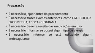 Preparação
• É necessário jejuar antes do procedimento
• É necessário trazer exames anteriores, como EGC, HOLTER,
ERGOMETRIA, ECOCARDIOGRAMA
• É necessário trazer a receita das medicações em uso
• É necessário informar se possui algum tipo de alergia
• É necessário informar se está utilizando algum
anticoagulante
 