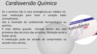 Cardioversão Química
Se a arritmia não é uma emergência,um médico irá
usar medicação para fazer o coração bater
normalmente .
Isto é chamado de cardioversão farmacologica ou
química .
E mais efetiva quando iniciada dentro dos sete
primeiros dias do início das arritmias, fibrilação atrial e
flutter atrial.
A medicação pode ser através de comprimidos ou
através intra venosa.
 