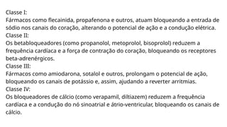Classe I:
Fármacos como flecainida, propafenona e outros, atuam bloqueando a entrada de
sódio nos canais do coração, alterando o potencial de ação e a condução elétrica.
Classe II:
Os betabloqueadores (como propanolol, metoprolol, bisoprolol) reduzem a
frequência cardíaca e a força de contração do coração, bloqueando os receptores
beta-adrenérgicos.
Classe III:
Fármacos como amiodarona, sotalol e outros, prolongam o potencial de ação,
bloqueando os canais de potássio e, assim, ajudando a reverter arritmias.
Classe IV:
Os bloqueadores de cálcio (como verapamil, diltiazem) reduzem a frequência
cardíaca e a condução do nó sinoatrial e átrio-ventricular, bloqueando os canais de
cálcio.
 