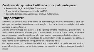Cardioversão química é utilizada principalmente para :
• Reverter fibrilação atrial (FA) e flutter atrial.
• Tratar taquicardias supraventriculares (TSV).
• Controle de frequência ventricular em FA e flutter atrial.
Importante:
A escolha do antiarrítmico e da forma de administração (oral ou intravenosa) deve ser
feita por um médico, levando em consideração o tipo de arritmia, a condição clínica do
paciente e outros fatores.
Alguns antiarrítmicos da classe I e III (principalmente flecainida, propafenona e
amiodarona) são mais eficazes para a cardioversão da FA e flutter atrial, enquanto
outros, como os betabloqueadores, são mais usados para o controle de frequência.
A amiodarona, apesar de ser da classe III, também tem efeito bloqueador de cálcio, o
que a torna útil no controle da frequência e na reversão da FA.
Em alguns casos, a cardioversão elétrica (choque elétrico) pode ser necessária,
especialmente em casos de arritmias graves ou quando a cardioversão química não é
eficaz.
 