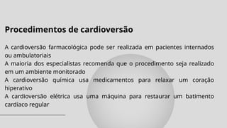 Procedimentos de cardioversão
A cardioversão farmacológica pode ser realizada em pacientes internados
ou ambulatoriais
A maioria dos especialistas recomenda que o procedimento seja realizado
em um ambiente monitorado
A cardioversão química usa medicamentos para relaxar um coração
hiperativo
A cardioversão elétrica usa uma máquina para restaurar um batimento
cardíaco regular
 