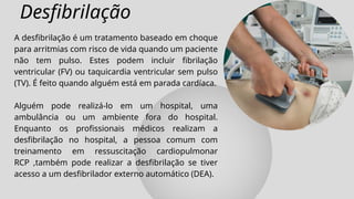 Desfibrilação
A desfibrilação é um tratamento baseado em choque
para arritmias com risco de vida quando um paciente
não tem pulso. Estes podem incluir fibrilação
ventricular (FV) ou taquicardia ventricular sem pulso
(TV). É feito quando alguém está em parada cardíaca.
Alguém pode realizá-lo em um hospital, uma
ambulância ou um ambiente fora do hospital.
Enquanto os profissionais médicos realizam a
desfibrilação no hospital, a pessoa comum com
treinamento em ressuscitação cardiopulmonar
RCP ,também pode realizar a desfibrilação se tiver
acesso a um desfibrilador externo automático (DEA).
 