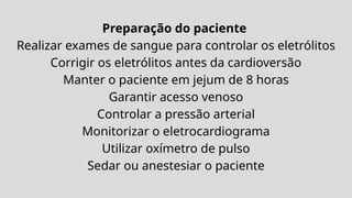 Preparação do paciente
Realizar exames de sangue para controlar os eletrólitos
Corrigir os eletrólitos antes da cardioversão
Manter o paciente em jejum de 8 horas
Garantir acesso venoso
Controlar a pressão arterial
Monitorizar o eletrocardiograma
Utilizar oxímetro de pulso
Sedar ou anestesiar o paciente
 