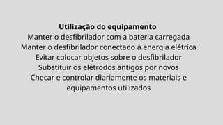 Utilização do equipamento
Manter o desfibrilador com a bateria carregada
Manter o desfibrilador conectado à energia elétrica
Evitar colocar objetos sobre o desfibrilador
Substituir os elétrodos antigos por novos
Checar e controlar diariamente os materiais e
equipamentos utilizados
 